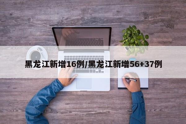 黑龙江新增16例/黑龙江新增56+37例