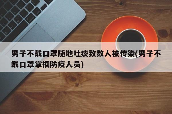 男子不戴口罩随地吐痰致数人被传染(男子不戴口罩掌掴防疫人员)