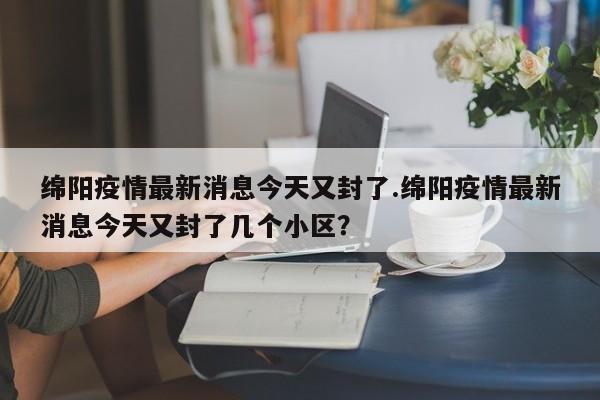 绵阳疫情最新消息今天又封了.绵阳疫情最新消息今天又封了几个小区?