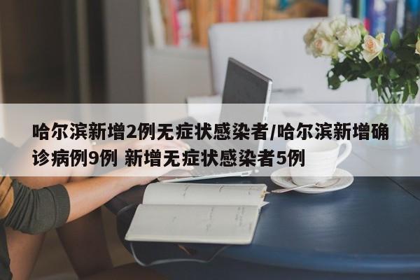 哈尔滨新增2例无症状感染者/哈尔滨新增确诊病例9例 新增无症状感染者5例