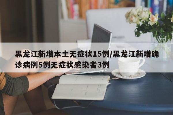 黑龙江新增本土无症状15例/黑龙江新增确诊病例5例无症状感染者3例