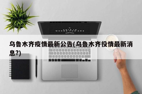 乌鲁木齐疫情最新公告(乌鲁木齐役情最新消息?)