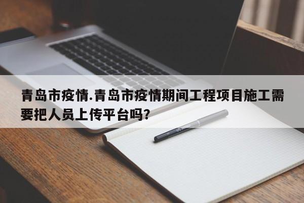 青岛市疫情.青岛市疫情期间工程项目施工需要把人员上传平台吗?