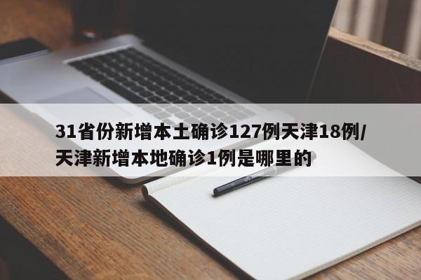 31省份新增本土确诊127例天津18例/天津新增本地确诊1例是哪里的